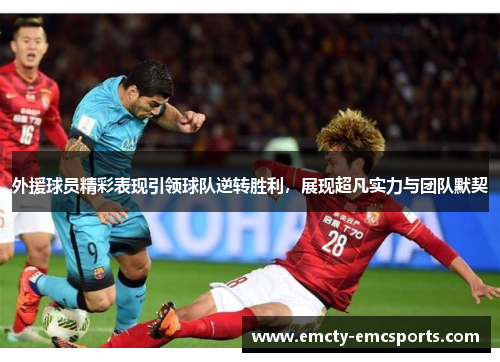 外援球员精彩表现引领球队逆转胜利，展现超凡实力与团队默契