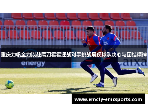 重庆力帆全力以赴磨刀霍霍迎战对手挑战展现球队决心与团结精神