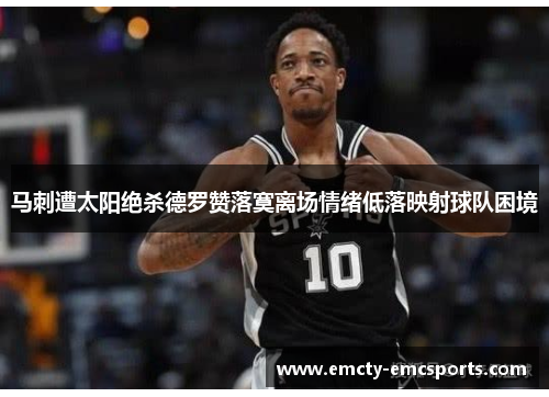 马刺遭太阳绝杀德罗赞落寞离场情绪低落映射球队困境