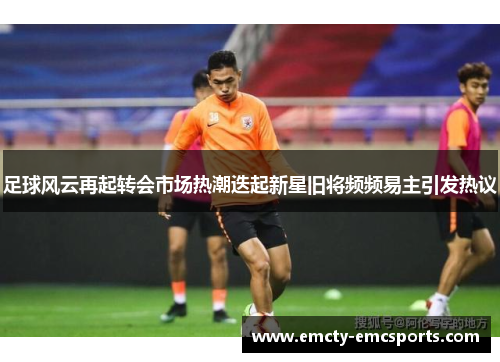 足球风云再起转会市场热潮迭起新星旧将频频易主引发热议