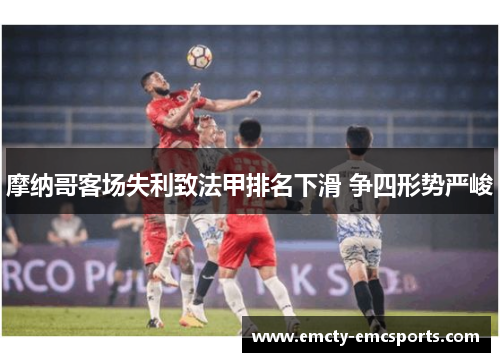 摩纳哥客场失利致法甲排名下滑 争四形势严峻