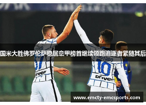 国米大胜佛罗伦萨稳居意甲榜首继续领跑追逐者紧随其后