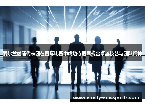 爱尔兰射箭代表团在国际比赛中成功夺冠展现出卓越技艺与团队精神