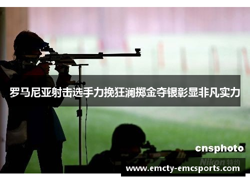 罗马尼亚射击选手力挽狂澜掷金夺银彰显非凡实力