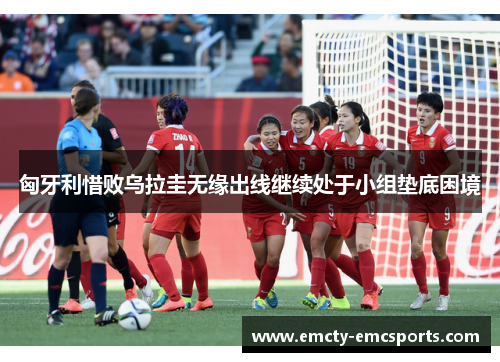 匈牙利惜败乌拉圭无缘出线继续处于小组垫底困境